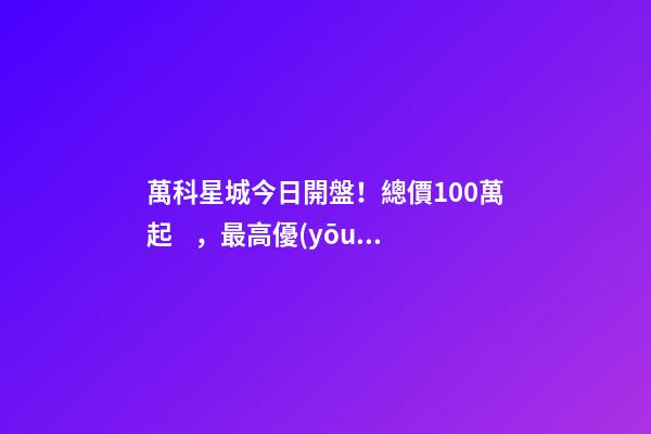 萬科星城今日開盤！總價100萬起，最高優(yōu)惠10萬